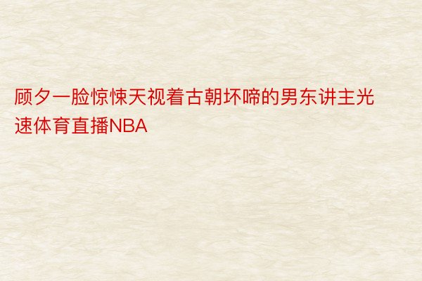 顾夕一脸惊悚天视着古朝坏啼的男东讲主光速体育直播NBA