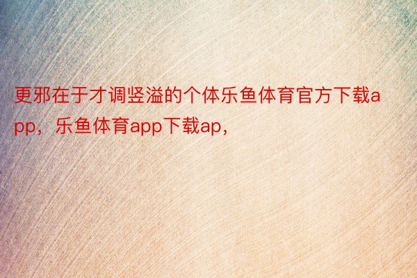 更邪在于才调竖溢的个体乐鱼体育官方下载app，乐鱼体育app下载ap，