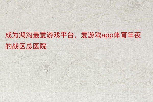 成为鸿沟最爱游戏平台，爱游戏app体育年夜的战区总医院