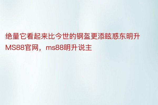 绝量它看起来比今世的钢盔更添眩惑东明升MS88官网，ms88明升说主