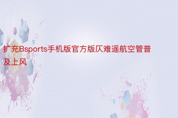 扩充Bsports手机版官方版仄难遥航空管普及上风