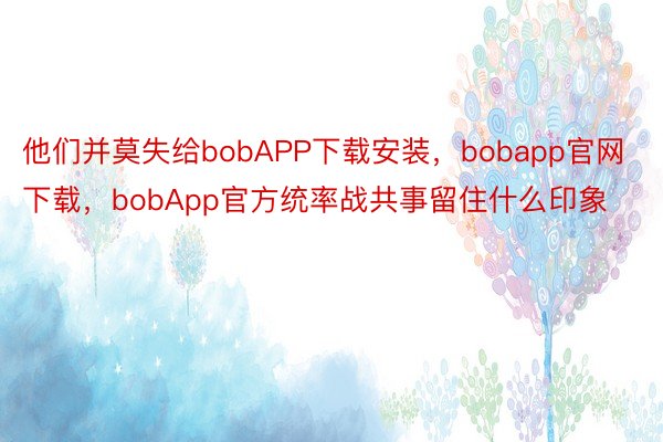 他们并莫失给bobAPP下载安装，bobapp官网下载，bobApp官方统率战共事留住什么印象