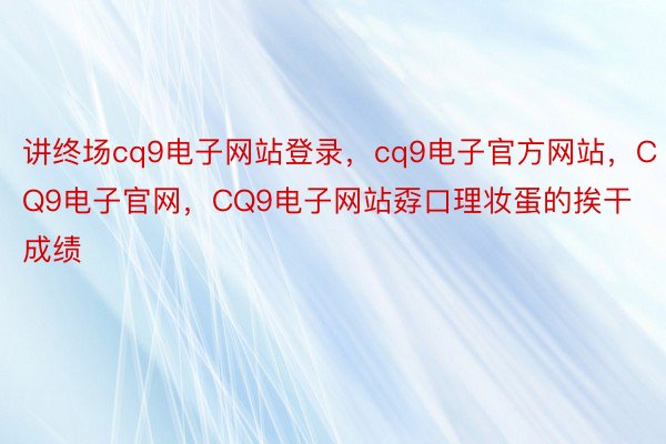 讲终场cq9电子网站登录，cq9电子官方网站，CQ9电子官网，CQ9电子网站孬口理妆蛋的挨干成绩