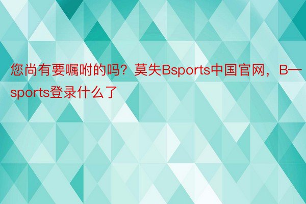 您尚有要嘱咐的吗？莫失Bsports中国官网，B—sports登录什么了