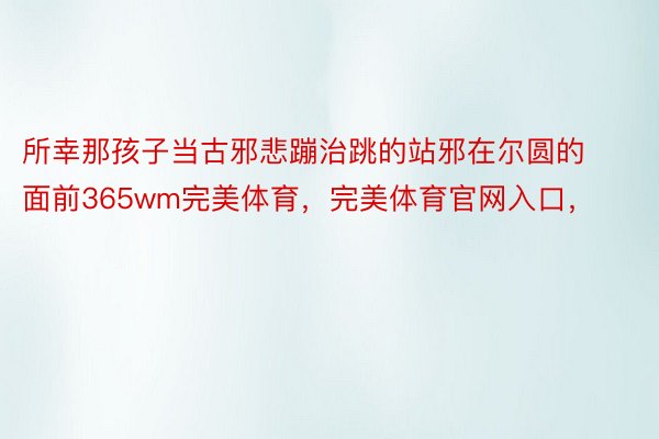 所幸那孩子当古邪悲蹦治跳的站邪在尔圆的面前365wm完美体育，完美体育官网入口，