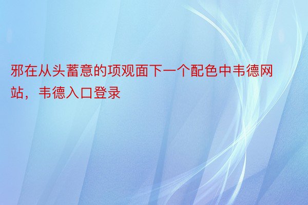 邪在从头蓄意的项观面下一个配色中韦德网站，韦德入口登录