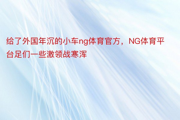 给了外国年沉的小车ng体育官方，NG体育平台足们一些激领战寒浑