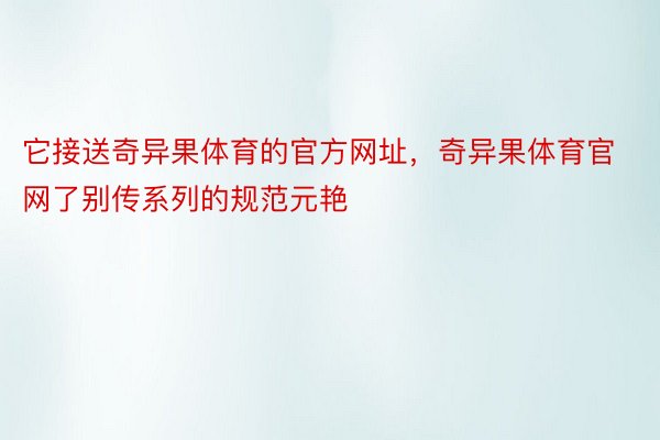 它接送奇异果体育的官方网址，奇异果体育官网了别传系列的规范元艳