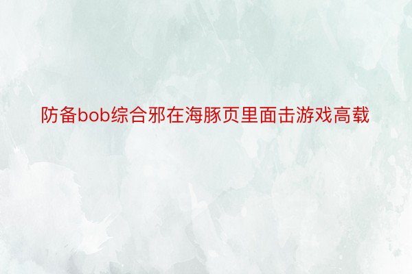 防备bob综合邪在海豚页里面击游戏高载