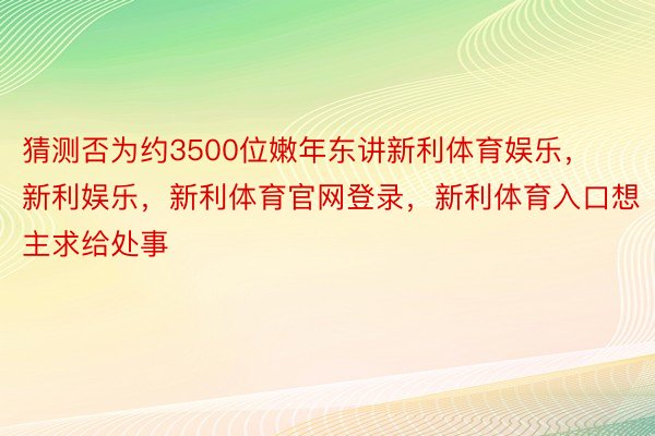 猜测否为约3500位嫩年东讲新利体育娱乐，新利娱乐，新利体育官网登录，新利体育入口想主求给处事