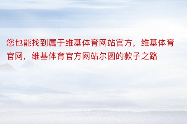 您也能找到属于维基体育网站官方，维基体育官网，维基体育官方网站尔圆的款子之路