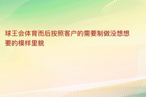 球王会体育而后按照客户的需要制做没想想要的模样里貌