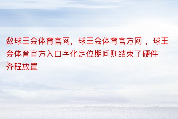 数球王会体育官网，球王会体育官方网 ，球王会体育官方入口字化定位期间则结束了硬件齐程放置