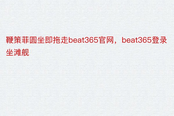 鞭策菲圆坐即拖走beat365官网，beat365登录坐滩舰