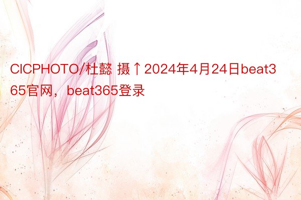 CICPHOTO/杜懿 摄↑2024年4月24日beat365官网，beat365登录