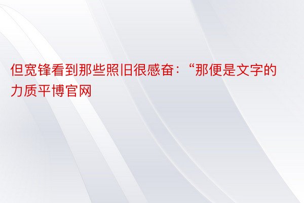 但宽锋看到那些照旧很感奋：“那便是文字的力质平博官网