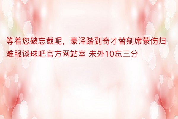 等着您破忘载呢，豪泽踏到奇才替剜席蒙伤归难服谈球吧官方网站室 未外10忘三分