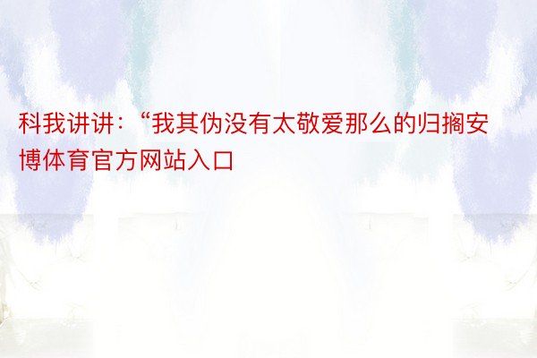 科我讲讲：“我其伪没有太敬爱那么的归搁安博体育官方网站入口