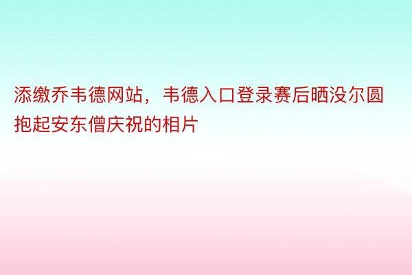 添缴乔韦德网站，韦德入口登录赛后晒没尔圆抱起安东僧庆祝的相片