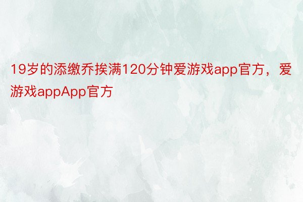 19岁的添缴乔挨满120分钟爱游戏app官方，爱游戏appApp官方