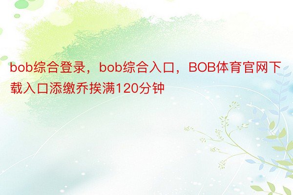 bob综合登录，bob综合入口，BOB体育官网下载入口添缴乔挨满120分钟