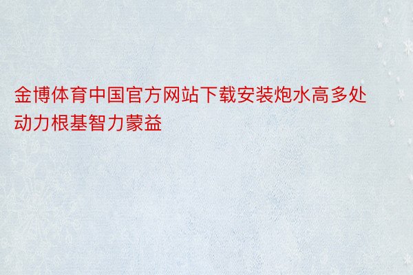 金博体育中国官方网站下载安装炮水高多处动力根基智力蒙益