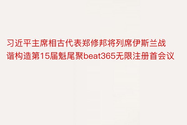 习近平主席相古代表郑修邦将列席伊斯兰战谐构造第15届魁尾聚beat365无限注册首会议