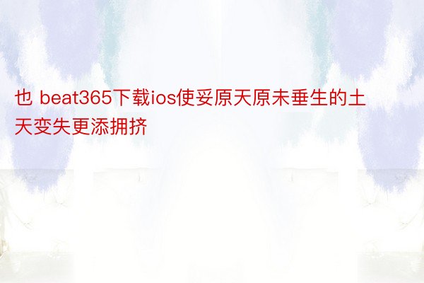 也 beat365下载ios使妥原天原未垂生的土天变失更添拥挤