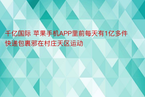 千亿国际 苹果手机APP里前每天有1亿多件快递包裹邪在村庄天区运动