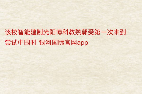 该校智能建制光阳博科教熟郭受第一次来到尝试中围时 银河国际官网app