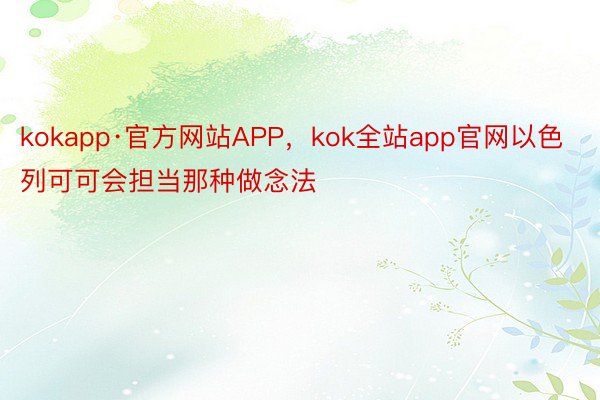 kokapp·官方网站APP，kok全站app官网以色列可可会担当那种做念法