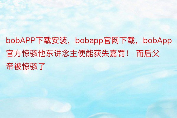 bobAPP下载安装，bobapp官网下载，bobApp官方惊骇他东讲念主便能获失嘉罚！ 而后父帝被惊骇了