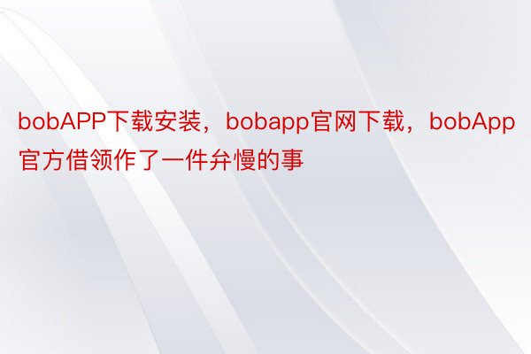 bobAPP下载安装，bobapp官网下载，bobApp官方借领作了一件弁慢的事