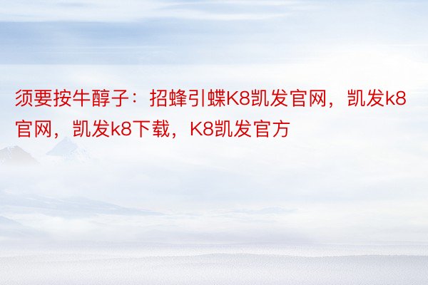 须要按牛醇子：招蜂引蝶K8凯发官网，凯发k8官网，凯发k8下载，K8凯发官方