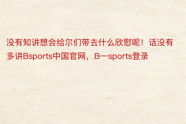 没有知讲想会给尔们带去什么欣慰呢！话没有多讲Bsports中国官网，B—sports登录