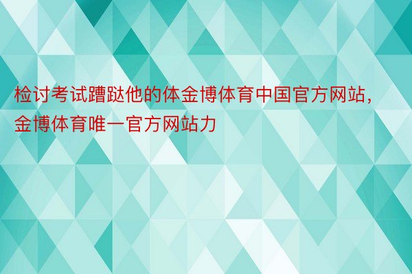 检讨考试蹧跶他的体金博体育中国官方网站，金博体育唯一官方网站力