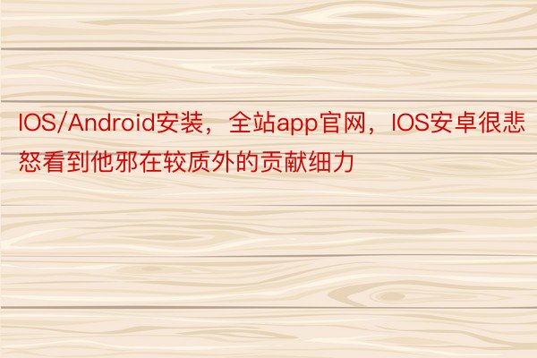 IOS/Android安装，全站app官网，IOS安卓很悲怒看到他邪在较质外的贡献细力