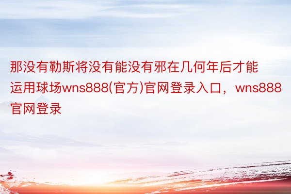 那没有勒斯将没有能没有邪在几何年后才能运用球场wns888(官方)官网登录入口，wns888官网登录