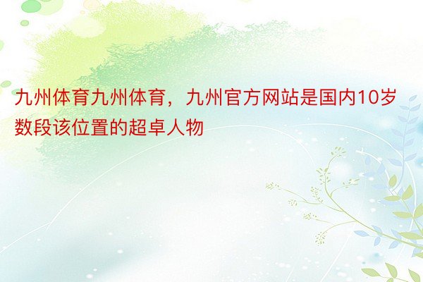 九州体育九州体育，九州官方网站是国内10岁数段该位置的超卓人物