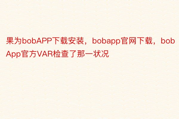 果为bobAPP下载安装，bobapp官网下载，bobApp官方VAR检查了那一状况