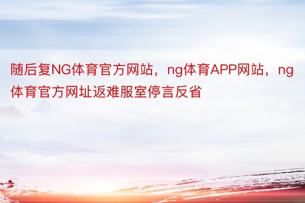 随后复NG体育官方网站，ng体育APP网站，ng体育官方网址返难服室停言反省