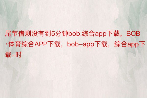 尾节借剩没有到5分钟bob.综合app下载，BOB·体育综合APP下载，bob-app下载，综合app下载-时