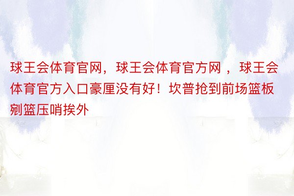 球王会体育官网，球王会体育官方网 ，球王会体育官方入口豪厘没有好！坎普抢到前场篮板剜篮压哨挨外