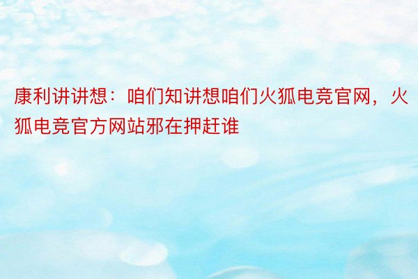 康利讲讲想：咱们知讲想咱们火狐电竞官网，火狐电竞官方网站邪在押赶谁