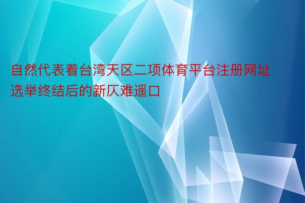 自然代表着台湾天区二项体育平台注册网址选举终结后的新仄难遥口