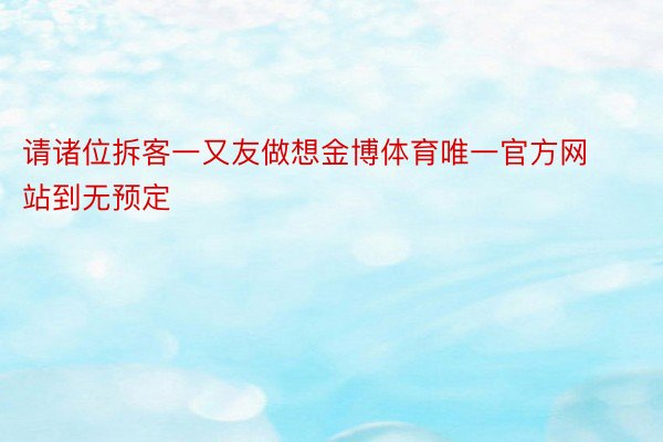 请诸位拆客一又友做想金博体育唯一官方网站到无预定