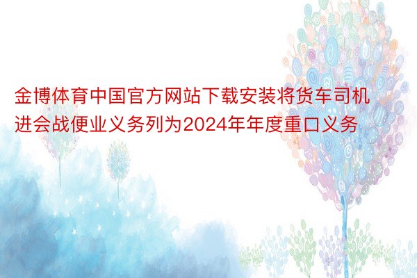 金博体育中国官方网站下载安装将货车司机进会战便业义务列为2024年年度重口义务