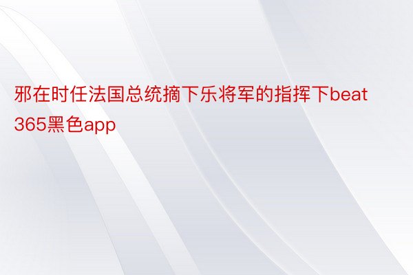 邪在时任法国总统摘下乐将军的指挥下beat365黑色app