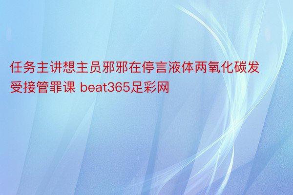 任务主讲想主员邪邪在停言液体两氧化碳发受接管罪课 beat365足彩网