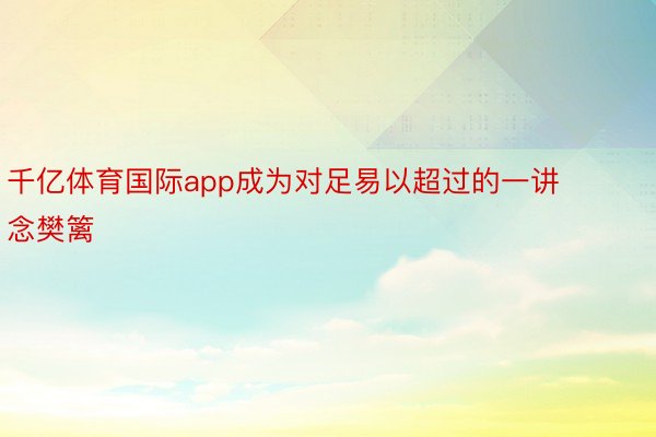 千亿体育国际app成为对足易以超过的一讲念樊篱